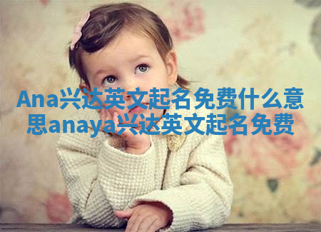 Ana兴达英文起名免费什么意思 anaya兴达英文起名免费 Ana兴达英文起名免费什么意思 anaya兴达英文起名免费