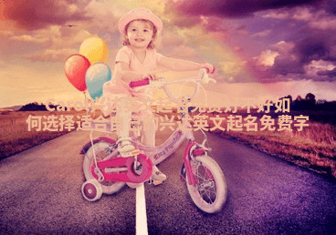 Carol兴达英文起名免费好不好 如何选择适合自己的兴达英文起名免费字 Carol兴达英文起名免费好不好 如何选择适合自己的兴达英文起名免费字