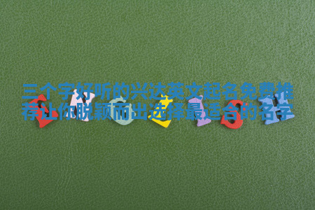 三个字好听的兴达英文起名免费推荐让你脱颖而出选择最适合的名字