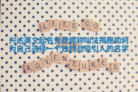 兴达英文起名免费昵称叫法揭秘 如何为自己选择一个独特且吸引人的名字 兴达英文起名免费昵称叫法揭秘 如何为自己选择一个独特且吸引人的名字