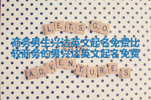 商务男生兴达英文起名免费 比较商务的男兴达英文起名免费