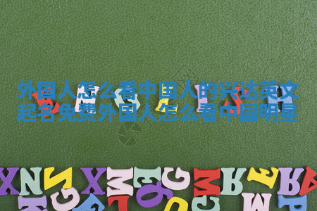 外国人怎么看中国人的兴达英文起名免费 外国人怎么看中国明星 外国人怎么看中国人的兴达英文起名免费 外国人怎么看中国明星