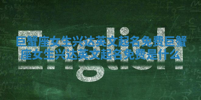 巨蟹座女生兴达英文起名免费_巨蟹座女生兴达英文起名免费是什么